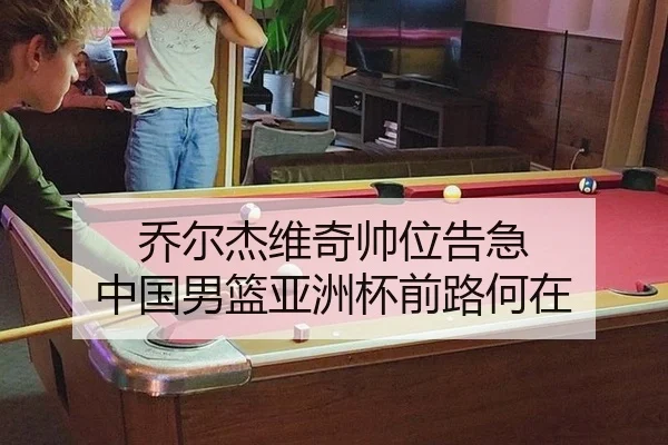 乔尔杰维奇帅位告急 中国男篮亚洲杯前路何在