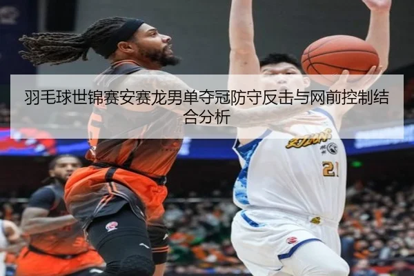 羽毛球世锦赛安赛龙男单夺冠防守反击与网前控制结合分析